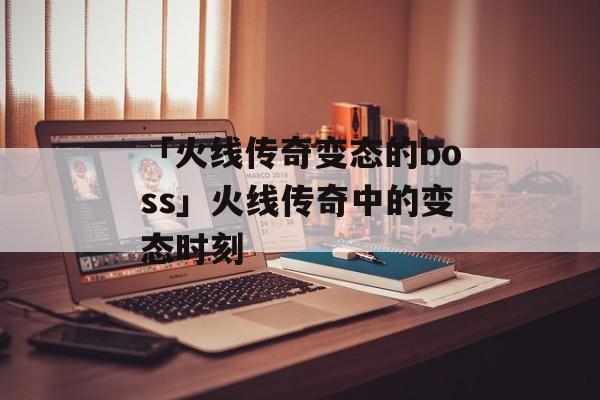 「火线传奇变态的boss」火线传奇中的变态时刻